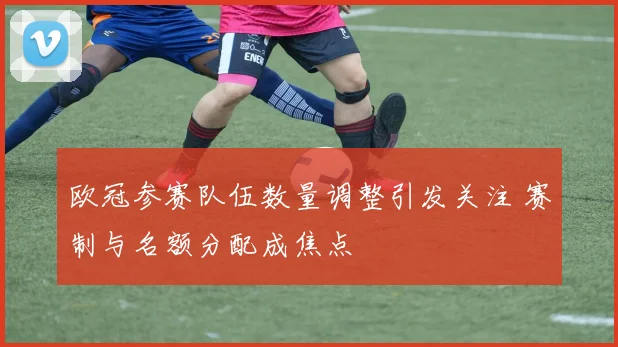 欧冠参赛队伍数量调整引发关注 赛制与名额分配成焦点