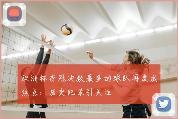 欧洲杯夺冠次数最多的球队再度成焦点，历史纪录引关注