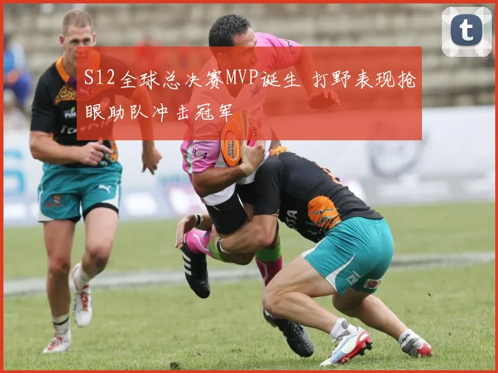 S12全球总决赛MVP诞生 打野表现抢眼助队冲击冠军
