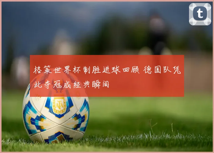 格策世界杯制胜进球回顾 德国队凭此夺冠成经典瞬间