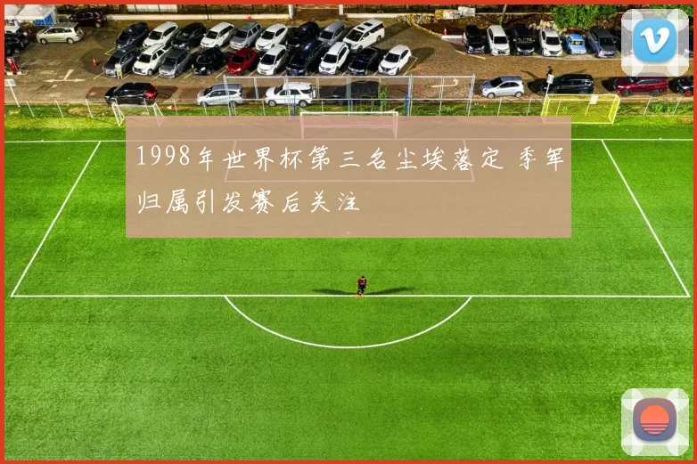 1998年世界杯第三名尘埃落定 季军归属引发赛后关注