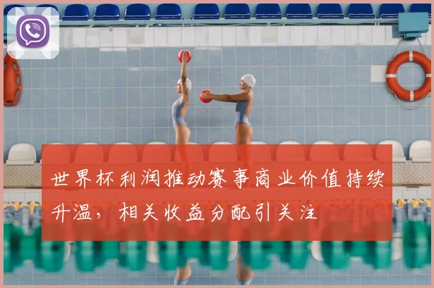 世界杯利润推动赛事商业价值持续升温,相关收益分配引关注