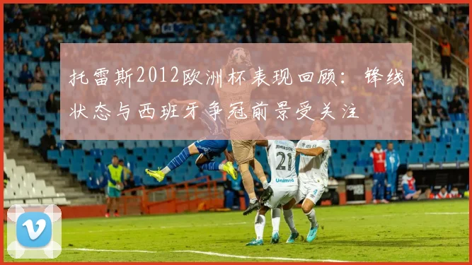 托雷斯2012欧洲杯表现回顾：锋线状态与西班牙争冠前景受关注
