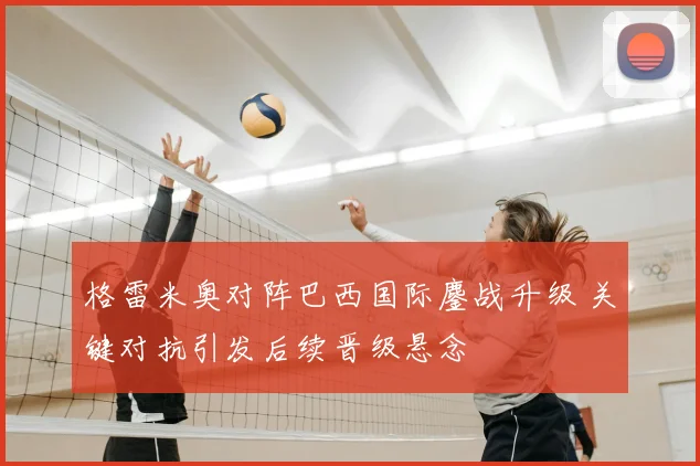 格雷米奥对阵巴西国际鏖战升级 关键对抗引发后续晋级悬念