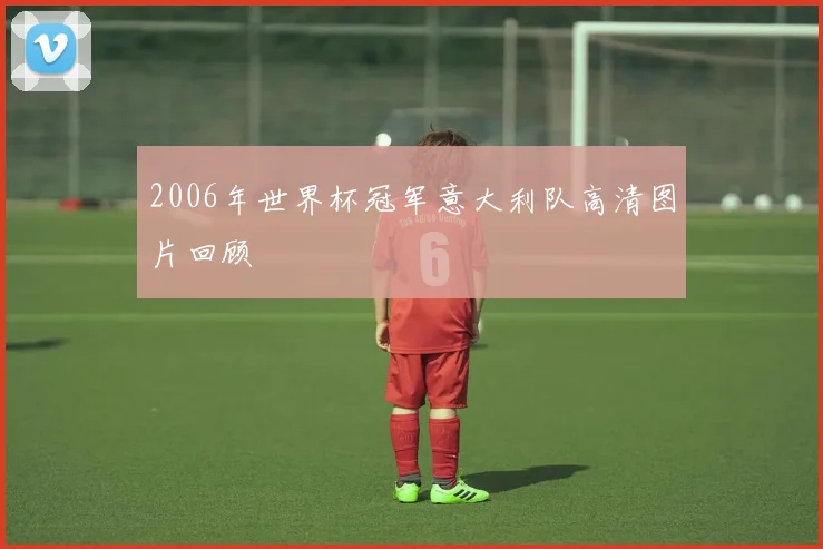 2006年世界杯冠军意大利队高清图片回顾