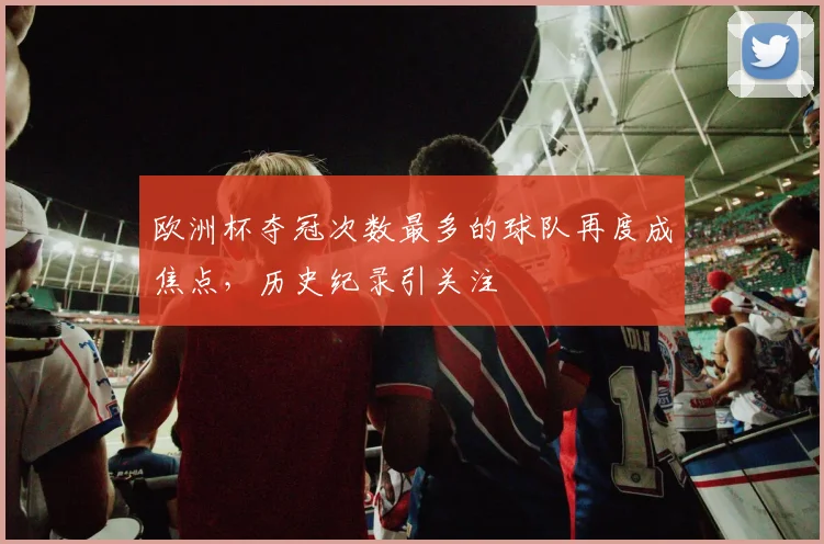 欧洲杯夺冠次数最多的球队再度成焦点，历史纪录引关注
