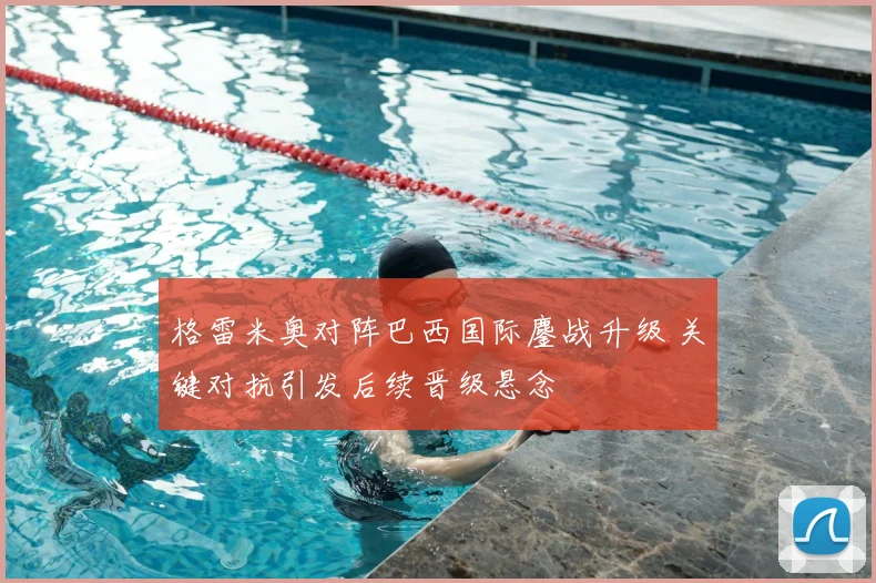 格雷米奥对阵巴西国际鏖战升级 关键对抗引发后续晋级悬念