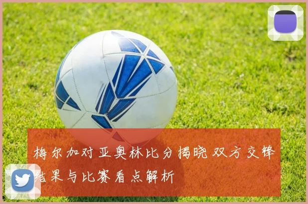 梅尔加对亚奥林比分揭晓 双方交锋结果与比赛看点解析
