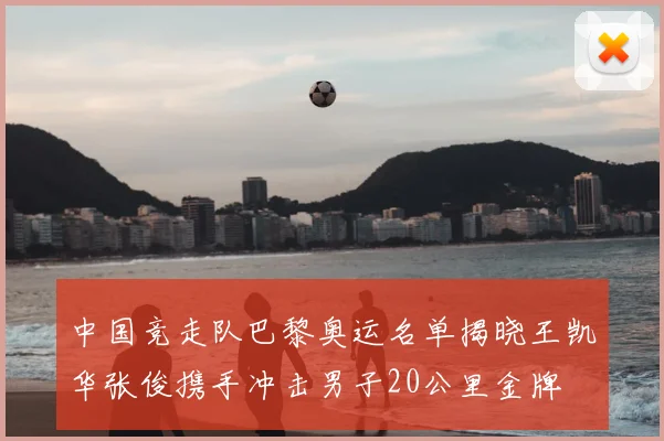 中国竞走队巴黎奥运名单揭晓王凯华张俊携手冲击男子20公里金牌