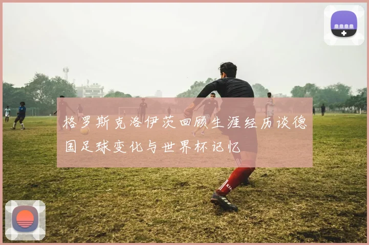 格罗斯克洛伊茨回顾生涯经历谈德国足球变化与世界杯记忆