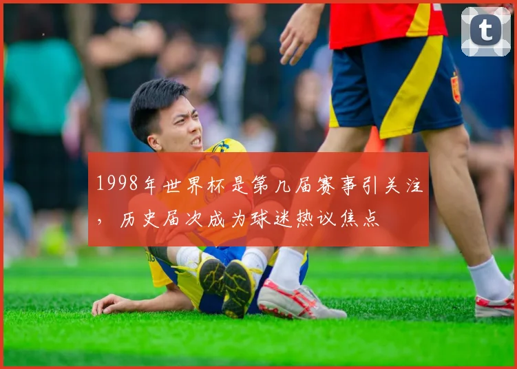1998年世界杯是第几届赛事引关注，历史届次成为球迷热议焦点