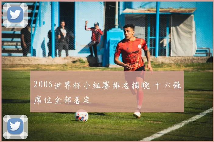 2006世界杯小组赛排名揭晓 十六强席位全部落定